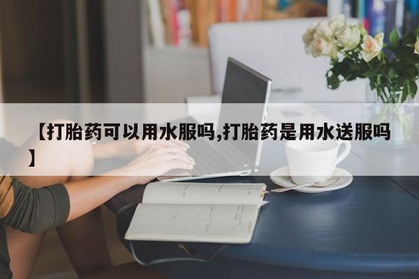 药流药如何购买【打胎药可以用水服吗,打胎药是用水送服吗】
