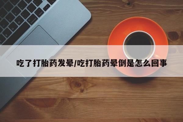药流药如何购买吃了打胎药发晕/吃打胎药晕倒是怎么回事