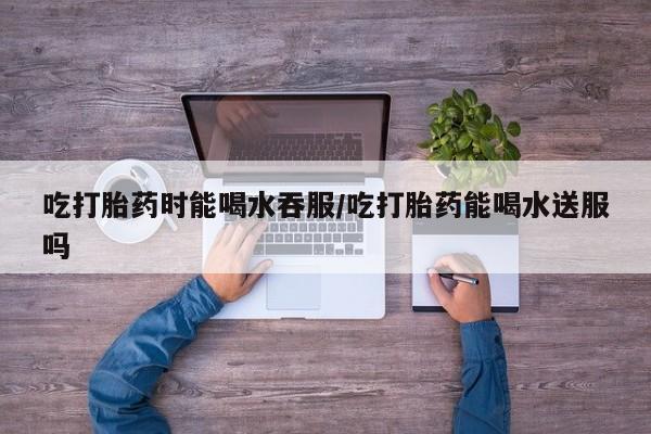 药流药如何购买吃打胎药时能喝水吞服/吃打胎药能喝水送服吗