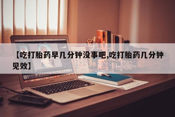 药流药如何购买【吃打胎药早几分钟没事吧,吃打胎药几分钟见效】