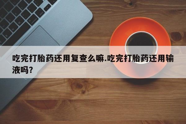 药流药如何购买吃完打胎药还用复查么嘛.吃完打胎药还用输液吗？