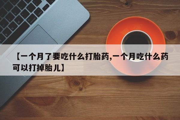 药流药如何购买【一个月了要吃什么打胎药,一个月吃什么药可以打掉胎儿】