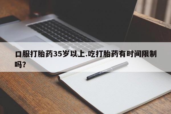 药流药如何购买口服打胎药35岁以上.吃打胎药有时间限制吗？