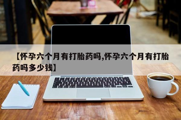 药流药如何购买【怀孕六个月有打胎药吗,怀孕六个月有打胎药吗多少钱】