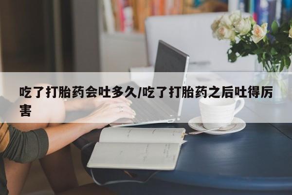 药流药如何购买吃了打胎药会吐多久/吃了打胎药之后吐得厉害