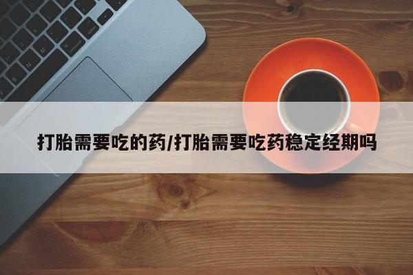 药流药如何购买打胎需要吃的药/打胎需要吃药稳定经期吗