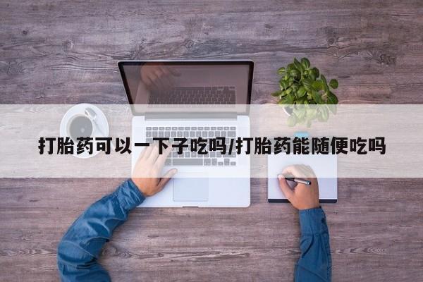 药流药如何购买打胎药可以一下子吃吗/打胎药能随便吃吗