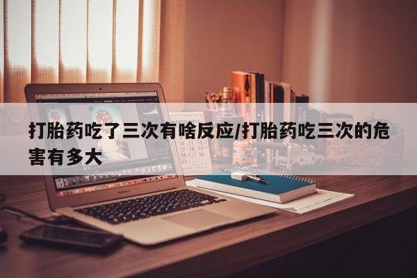 药流药如何购买打胎药吃了三次有啥反应/打胎药吃三次的危害有多大
