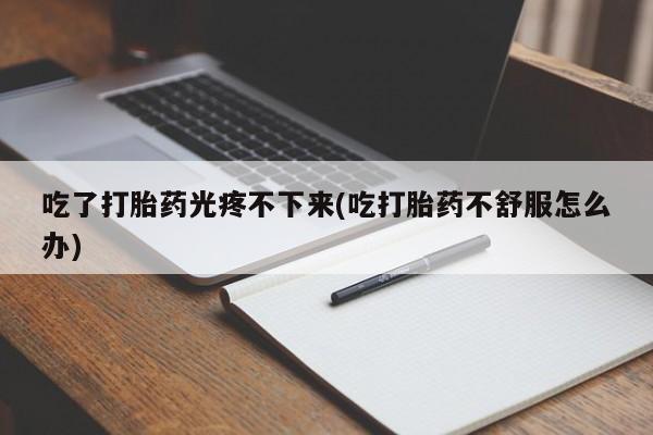 药流药如何购买吃了打胎药光疼不下来(吃打胎药不舒服怎么办)
