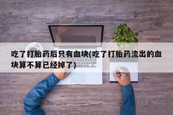 药流药如何购买吃了打胎药后只有血块(吃了打胎药流出的血块算不算已经掉了)