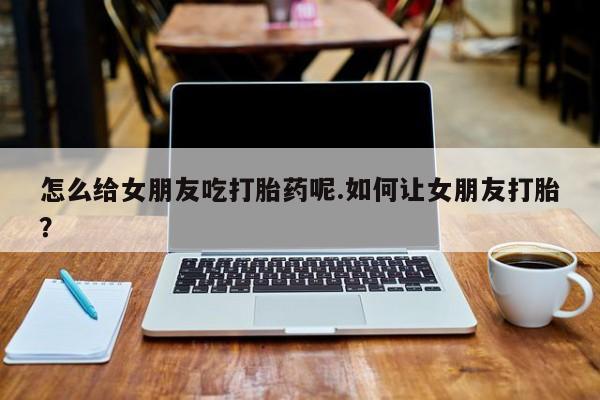 药流药如何购买怎么给女朋友吃打胎药呢.如何让女朋友打胎？