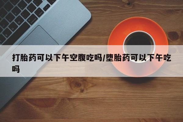 药流药如何购买打胎药可以下午空腹吃吗/堕胎药可以下午吃吗