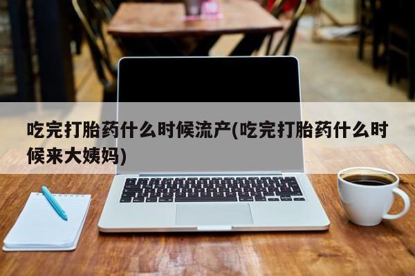 药流药如何购买吃完打胎药什么时候流产(吃完打胎药什么时候来大姨妈)