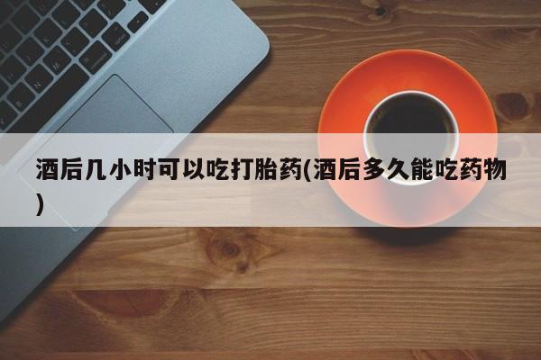 药流药如何购买酒后几小时可以吃打胎药(酒后多久能吃药物)