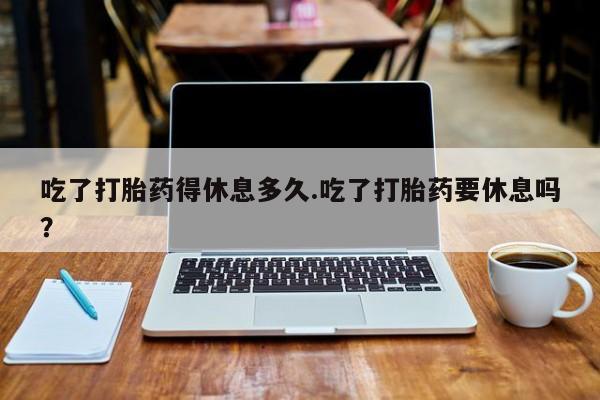 药流药如何购买吃了打胎药得休息多久.吃了打胎药要休息吗？