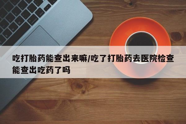 药流药如何购买吃打胎药能查出来嘛/吃了打胎药去医院检查能查出吃药了吗