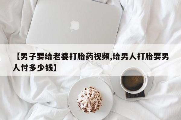 药流药如何购买【男子要给老婆打胎药视频,给男人打胎要男人付多少钱】