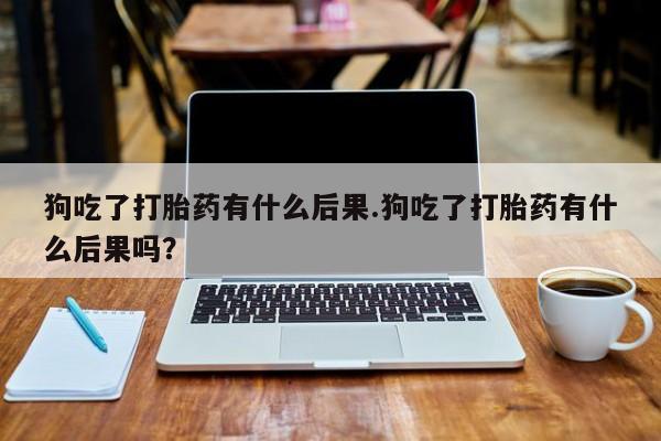 药流药如何购买狗吃了打胎药有什么后果.狗吃了打胎药有什么后果吗？