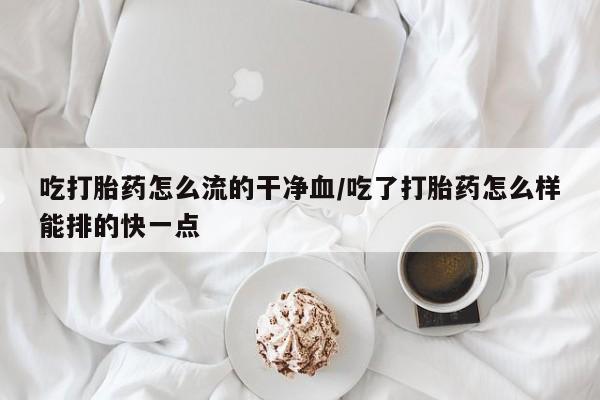 药流药如何购买吃打胎药怎么流的干净血/吃了打胎药怎么样能排的快一点