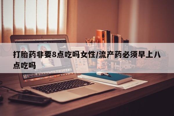 药流药如何购买打胎药非要8点吃吗女性/流产药必须早上八点吃吗