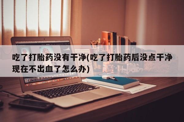 药流药如何购买吃了打胎药没有干净(吃了打胎药后没点干净现在不出血了怎么办)