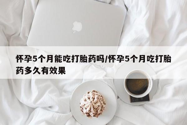 药流药如何购买怀孕5个月能吃打胎药吗/怀孕5个月吃打胎药多久有效果