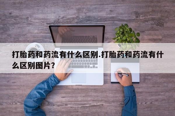 药流药如何购买打胎药和药流有什么区别.打胎药和药流有什么区别图片？