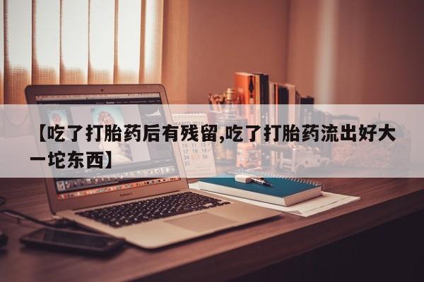 药流药如何购买【吃了打胎药后有残留,吃了打胎药流出好大一坨东西】