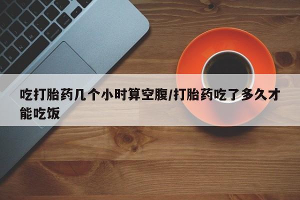 药流药如何购买吃打胎药几个小时算空腹/打胎药吃了多久才能吃饭