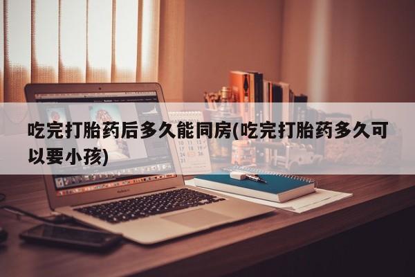 药流药如何购买吃完打胎药后多久能同房(吃完打胎药多久可以要小孩)