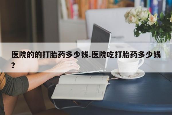 药流药如何购买医院的的打胎药多少钱.医院吃打胎药多少钱？