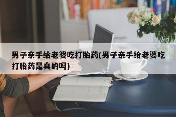 药流药如何购买男子亲手给老婆吃打胎药(男子亲手给老婆吃打胎药是真的吗)