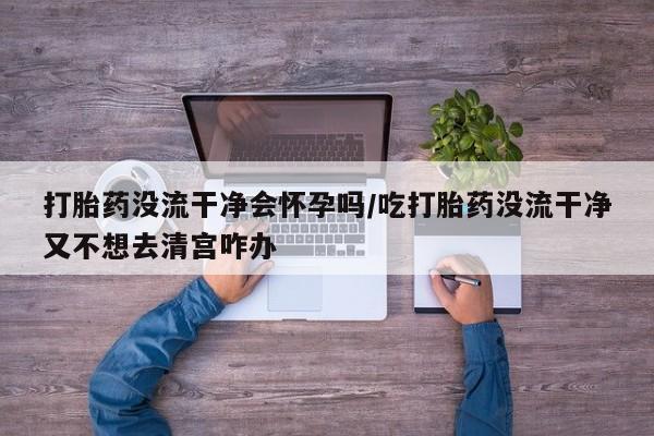 药流药如何购买打胎药没流干净会怀孕吗/吃打胎药没流干净又不想去清宫咋办