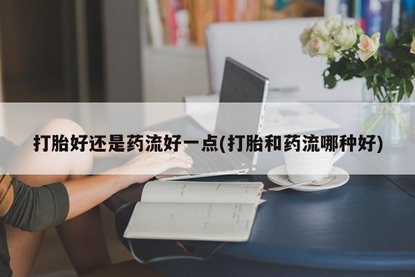 药流药如何购买打胎好还是药流好一点(打胎和药流哪种好)