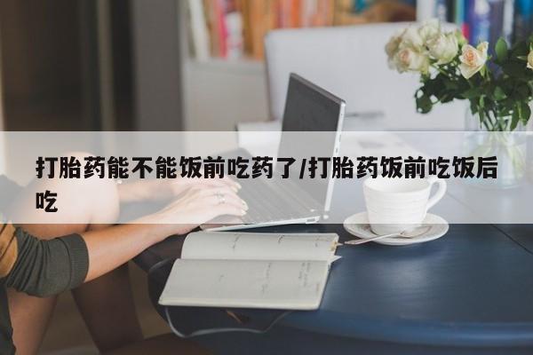 药流药如何购买打胎药能不能饭前吃药了/打胎药饭前吃饭后吃