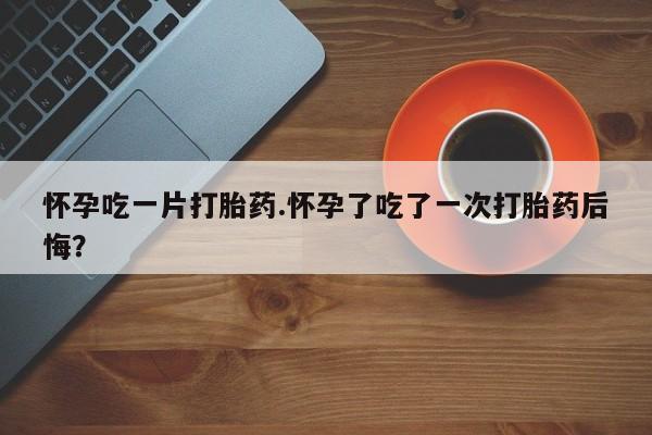 药流药如何购买怀孕吃一片打胎药.怀孕了吃了一次打胎药后悔？