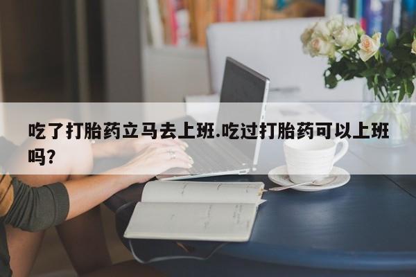 药流药如何购买吃了打胎药立马去上班.吃过打胎药可以上班吗？