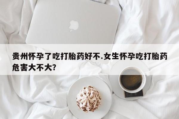 药流药如何购买贵州怀孕了吃打胎药好不.女生怀孕吃打胎药危害大不大？
