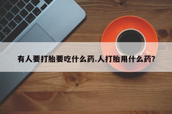 药流药如何购买有人要打胎要吃什么药.人打胎用什么药？