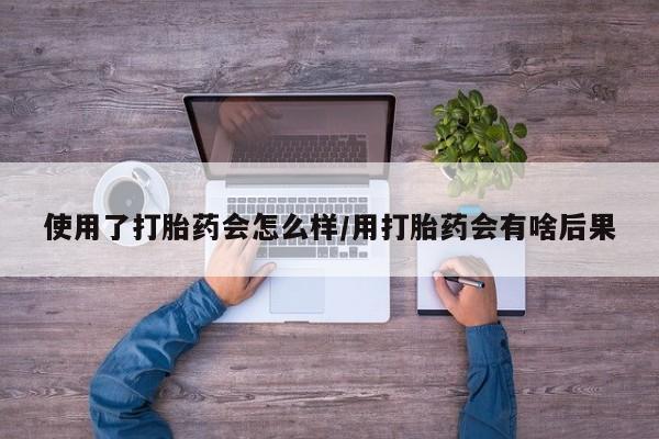 药流药如何购买使用了打胎药会怎么样/用打胎药会有啥后果