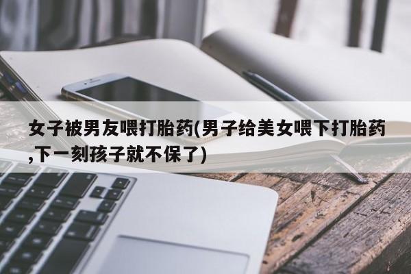 药流药如何购买女子被男友喂打胎药(男子给美女喂下打胎药,下一刻孩子就不保了)