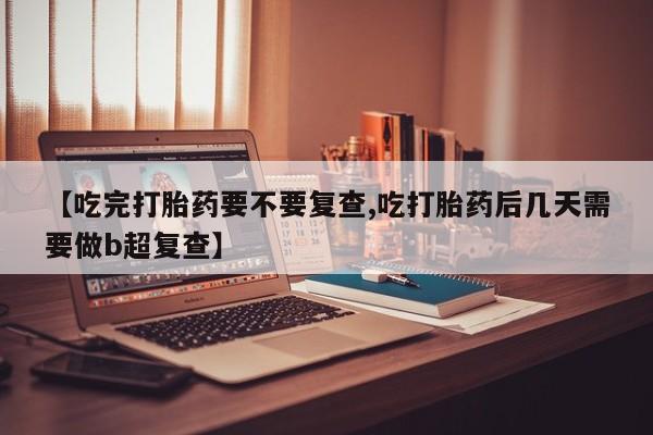 药流药如何购买【吃完打胎药要不要复查,吃打胎药后几天需要做b超复查】
