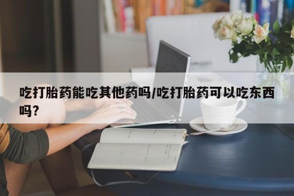 药流药如何购买吃打胎药能吃其他药吗/吃打胎药可以吃东西吗?