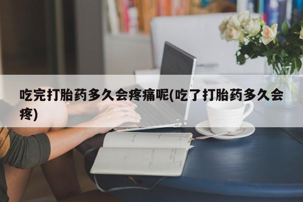 药流药如何购买吃完打胎药多久会疼痛呢(吃了打胎药多久会疼)