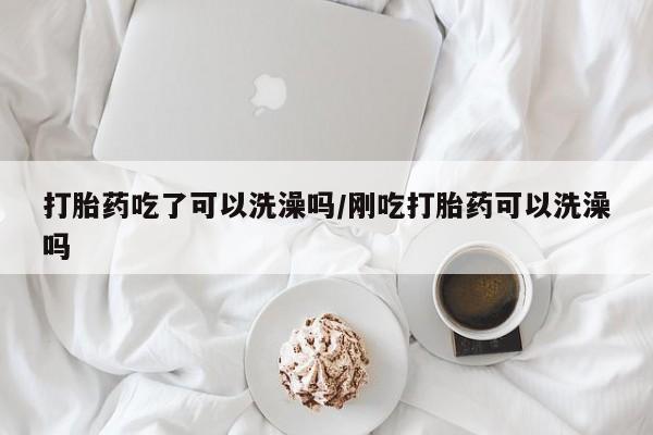 药流药如何购买打胎药吃了可以洗澡吗/刚吃打胎药可以洗澡吗