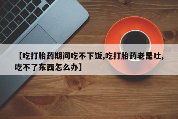 药流药如何购买【吃打胎药期间吃不下饭,吃打胎药老是吐,吃不了东西怎么办】