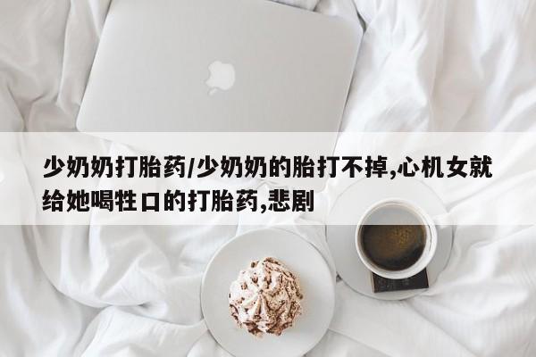 药流药如何购买少奶奶打胎药/少奶奶的胎打不掉,心机女就给她喝牲口的打胎药,悲剧