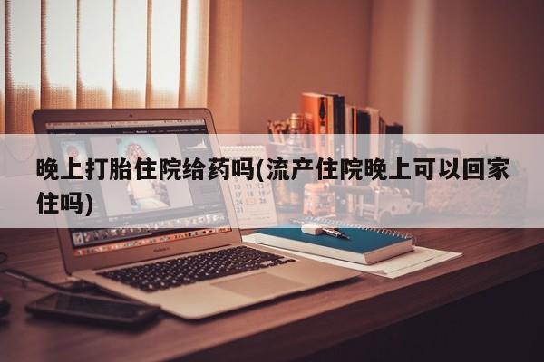 药流药如何购买晚上打胎住院给药吗(流产住院晚上可以回家住吗)