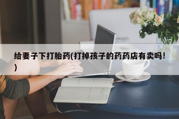 药流药如何购买给妻子下打胎药(打掉孩子的药药店有卖吗!)