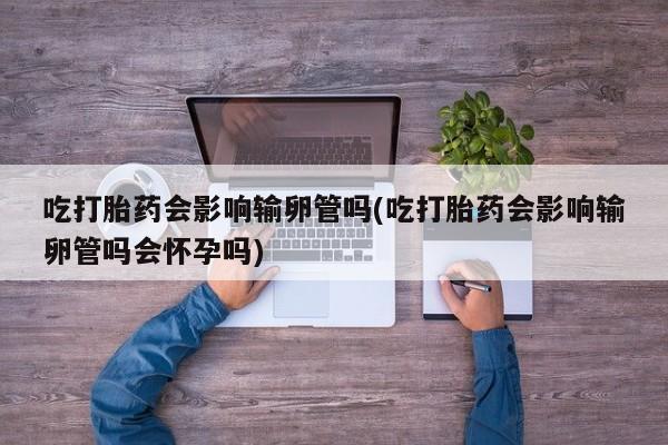 药流药如何购买吃打胎药会影响输卵管吗(吃打胎药会影响输卵管吗会怀孕吗)